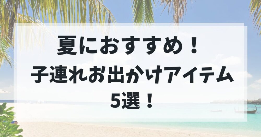 夏におすすめ！ 子連れお出かけアイテム5選
