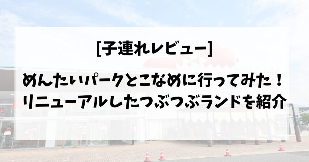 【子連れレビュー】めんたいパークとこなめに行ってみた!リニューアルしたつぶつぶランドを紹介